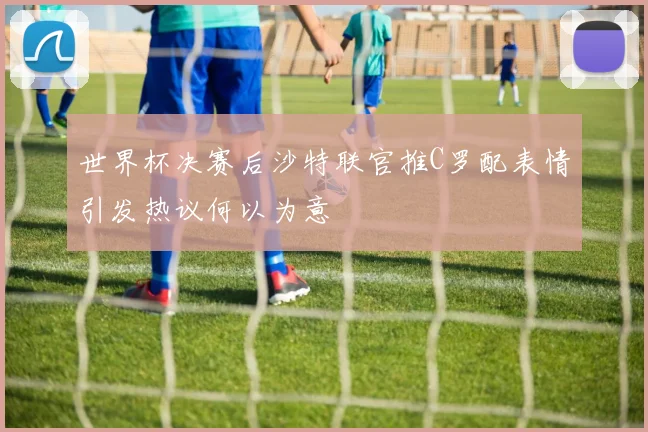 世界杯决赛后沙特联官推C罗配表情引发热议何以为意